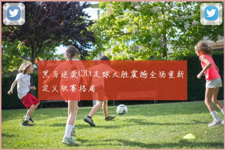 黑马逆袭CBA足球大胜震撼全场重新定义联赛格局