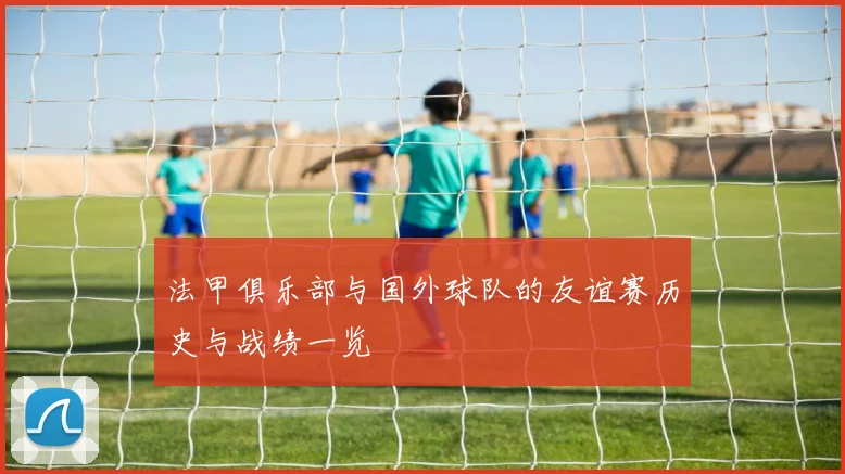 法甲俱乐部与国外球队的友谊赛历史与战绩一览
