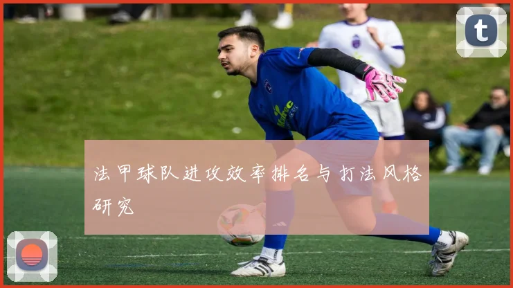 法甲球队进攻效率排名与打法风格研究