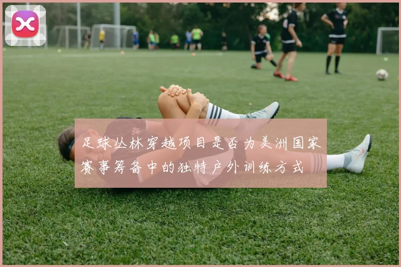 足球丛林穿越项目是否为美洲国家赛事筹备中的独特户外训练方式