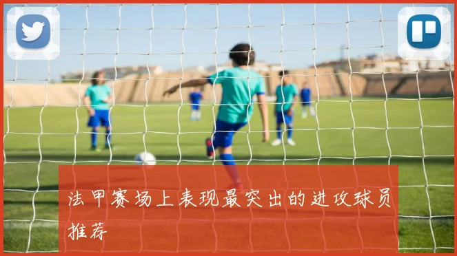 法甲赛场上表现最突出的进攻球员推荐